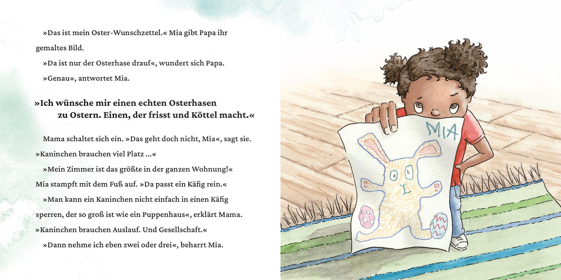 Innenseite " Ein Osterhase für Mia ": Bild: ein Mädchen mit nervösem Blick und Wunschzettel mit einem Hasen drauf in der Hand; Text: »Das ist mein Oster-Wunschzettel.« Mia gibt Papa ihr gemaltes Bild. »Da ist nur der Osterhase drauf«, wundert sich Papa. »Genau«, antwortet Mia. »Ich wünsche mir einen echten Osterhasen zu Ostern. Einen, der frisst und Köttel macht.« Mama schaltet sich ein. »Das geht doch nicht, Mia«, sagt sie. »Kaninchen brauchen viel Platz ...« »Mein Zimmer ist das größte in der ganzen Wohnung!« Mia stampft mit dem Fuß auf. »Da passt ein Käfig rein.« »Man kann ein Kaninchen nicht einfach in einen Käfig sperren, der so groß ist wie ein Puppenhaus«, erklärt Mama. »Kaninchen brauchen Auslauf. Und Gesellschaft.« »Dann nehme ich eben zwei oder drei«, beharrt Mia.