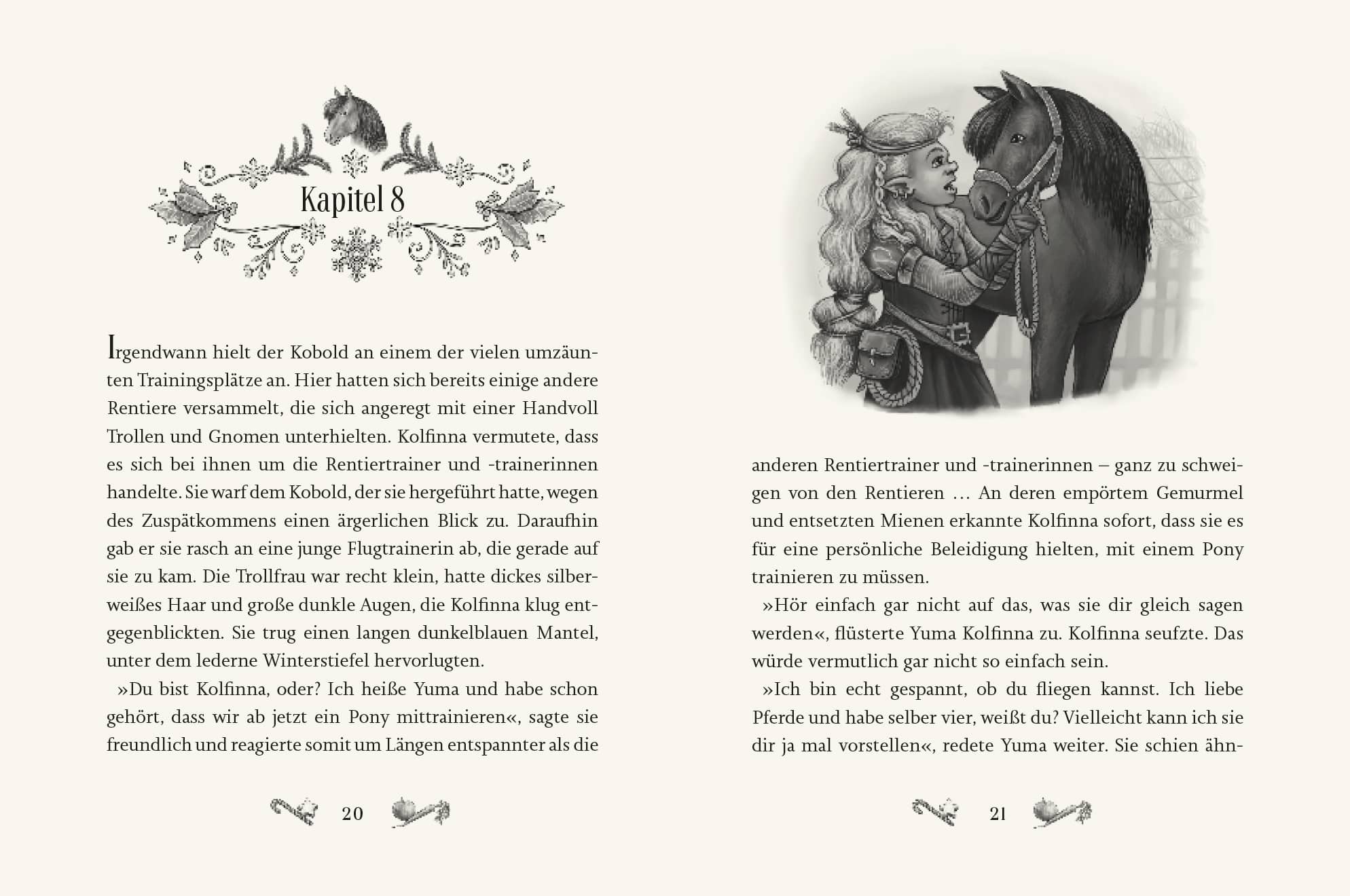 Innenseite " Kolfinnas Traum ": Bild: Pony Kolfinna und Trollfrau mit Mantel; Text: Irgendwann hielt der Kobold an einem der vielen umzäunten Trainingsplätze an. Hier hatten sich bereits einige andere Rentiere versammelt, die sich angeregt mit einer Handvoll Trollen und Gnomen unterhielten. Kolfinna vermutete, dass es sich bei ihnen um die Rentiertrainer und -trainerinnen handelte. Sie warf dem Kobold, der sie hergeführt hatte, wegen des Zuspätkommens einen ärgerlichen Blick zu. Daraufhin gab er sie rasch an eine junge Flugtrainerin ab, die gerade auf sie zu kam. Die Trollfrau war recht klein, hatte dickes silber- weißes Haar und große dunkle Augen, die Kolfinna klug entgegenblickten. Sie trug einen langen dunkelblauen Mantel, unter dem lederne Winterstiefel hervorlugten. »Du bist Kolfinna, oder? Ich heiße Yuma und habe schon gehört, dass wir ab jetzt ein Pony mittrainieren«, sagte sie freundlich und reagierte somit um Längen entspannter als die anderen Rentiertrainer und -trainerinnen — ganz zu schweigen von den Rentieren ... An deren empörtem Gemurmel und entsetzten Mienen erkannte Kolfinna sofort, dass sie es für eine persönliche Beleidigung hielten, mit einem Pony trainieren zu müssen. »Hör einfach gar nicht auf das, was sie dir gleich sagen werden«, flüsterte Yuma Kolfinna zu. Kolfinna seufzte. Das würde vermutlich gar nicht so einfach sein. »Ich bin echt gespannt, ob du fliegen kannst. Ich liebe Pferde und habe selber vier, weißt du? Vielleicht kann ich sie dir ja mal vorstellen«, redete Yuma weiter. Sie schien ähn-