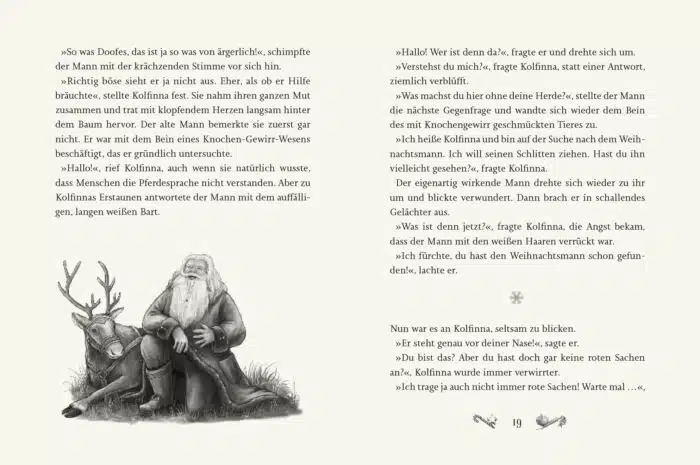 Innenseite " Kolfinnas Traum ": Bild: Weihnachtsmann sitzt auf Rentier; Text: »So was Doofes, das ist ja so was von ärgerlich!«, schimpfte der Mann mit der krächzenden Stimme vor sich hin. »Richtig böse sieht er ja nicht aus. Eher, als ob er Hilfe bräuchte«, stellte Kolfinna fest. Sie nahm ihren ganzen Mut zusammen und trat mit klopfendem Herzen langsam hinter dem Baum hervor. Der alte Mann bemerkte sie zuerst gar nicht. Er war mit dem Bein eines Knochen-Gewirr-Wesens beschäftigt, das er gründlich untersuchte. »Hallo!«, rief Kolfinna, auch wenn sie natürlich wusste, dass Menschen die Pferdesprache nicht verstanden. Aber zu Kolfinnas Erstaunen antwortete der Mann mit dem auffälligen, langen weißen Bart. »Hallo! Wer ist denn da?«, fragte er und drehte sich um. »Verstehst du mich?«, fragte Kolfinna, statt einer Antwort, ziemlich verblüfft. »Was machst du hier ohne deine Herde?«, stellte der Mann die nächste Gegenfrage und wandte sich wieder dem Bein des mit Knochengewirr geschmückten Tieres zu. »Ich heiße Kolfinna und bin auf der Suche nach dem Weihnachtsmann. Ich will seinen Schlitten ziehen. Hast du ihn vielleicht gesehen?«, fragte Kolfinna. Der eigenartig wirkende Mann drehte sich wieder zu ihr um und blickte verwundert. Dann brach er in schallendes Gelächter aus. »Was ist denn jetzt?«, fragte Kolfinna, die Angst bekam, dass der Mann mit den weißen Haaren verrückt war. »Ich fürchte, du hast den Weihnachtsmann schon gefunden!«, lachte er. Nun war es an Kolfinna, seltsam zu blicken. »Er steht genau vor deiner Nasel«, sagte er. »Du bist das? Aber du hast doch gar keine roten Sachen an?«, Kolfinna wurde immer verwirrter. »Ich trage ja auch nicht immer rote Sachen! Warte mal ...«,
